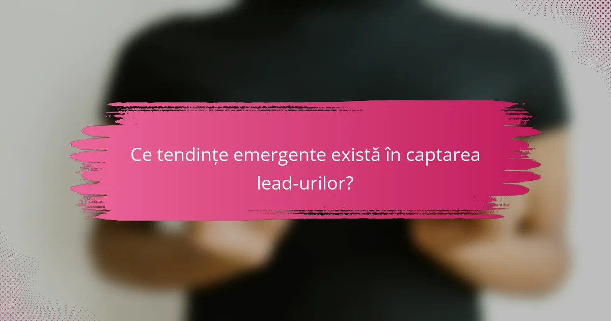 Ce tendințe emergente există în captarea lead-urilor?